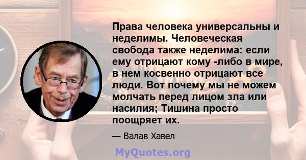 Права человека универсальны и неделимы. Человеческая свобода также неделима: если ему отрицают кому -либо в мире, в нем косвенно отрицают все люди. Вот почему мы не можем молчать перед лицом зла или насилия; Тишина