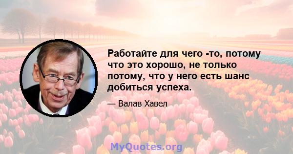 Работайте для чего -то, потому что это хорошо, не только потому, что у него есть шанс добиться успеха.