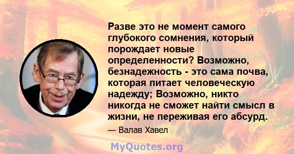 Разве это не момент самого глубокого сомнения, который порождает новые определенности? Возможно, безнадежность - это сама почва, которая питает человеческую надежду; Возможно, никто никогда не сможет найти смысл в