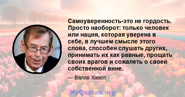 Самоуверенность-это не гордость. Просто наоборот: только человек или нация, которая уверена в себе, в лучшем смысле этого слова, способен слушать других, принимать их как равные, прощать своих врагов и сожалеть о своей