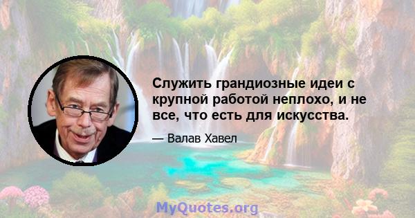 Служить грандиозные идеи с крупной работой неплохо, и не все, что есть для искусства.