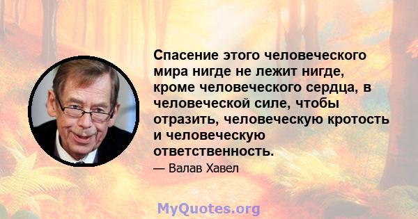 Спасение этого человеческого мира нигде не лежит нигде, кроме человеческого сердца, в человеческой силе, чтобы отразить, человеческую кротость и человеческую ответственность.