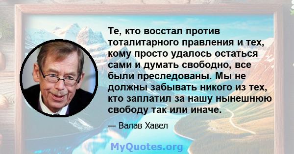 Те, кто восстал против тоталитарного правления и тех, кому просто удалось остаться сами и думать свободно, все были преследованы. Мы не должны забывать никого из тех, кто заплатил за нашу нынешнюю свободу так или иначе.