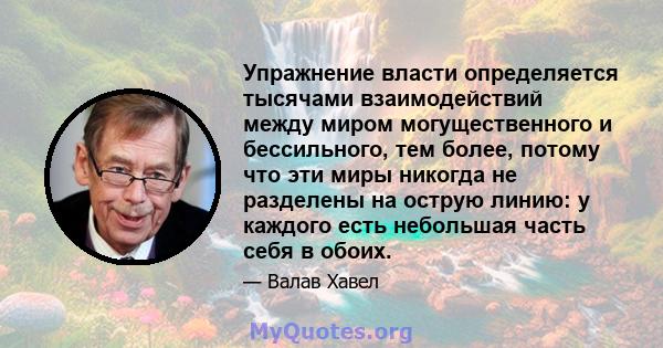 Упражнение власти определяется тысячами взаимодействий между миром могущественного и бессильного, тем более, потому что эти миры никогда не разделены на острую линию: у каждого есть небольшая часть себя в обоих.