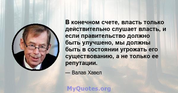 В конечном счете, власть только действительно слушает власть, и если правительство должно быть улучшено, мы должны быть в состоянии угрожать его существованию, а не только ее репутации.