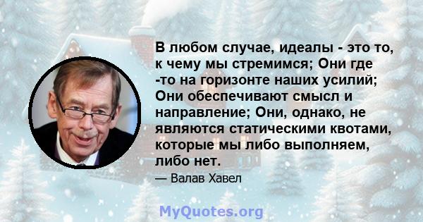 В любом случае, идеалы - это то, к чему мы стремимся; Они где -то на горизонте наших усилий; Они обеспечивают смысл и направление; Они, однако, не являются статическими квотами, которые мы либо выполняем, либо нет.