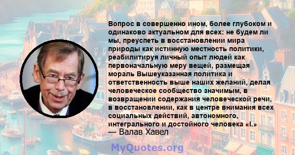 Вопрос в совершенно ином, более глубоком и одинаково актуальном для всех: не будем ли мы, преуспеть в восстановлении мира природы как истинную местность политики, реабилитируя личный опыт людей как первоначальную меру