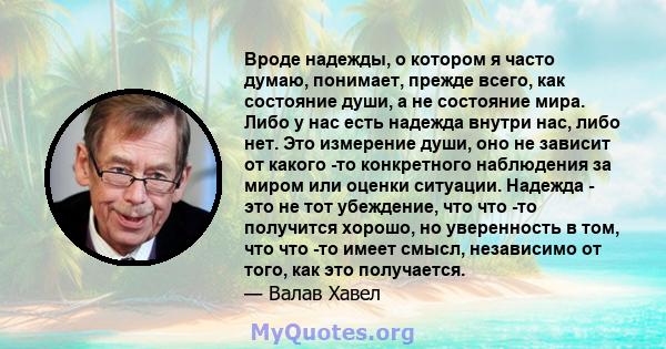 Вроде надежды, о котором я часто думаю, понимает, прежде всего, как состояние души, а не состояние мира. Либо у нас есть надежда внутри нас, либо нет. Это измерение души, оно не зависит от какого -то конкретного