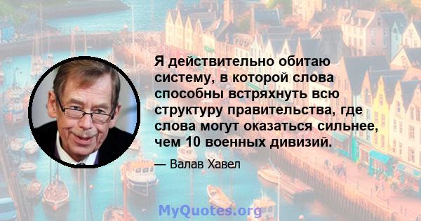 Я действительно обитаю систему, в которой слова способны встряхнуть всю структуру правительства, где слова могут оказаться сильнее, чем 10 военных дивизий.