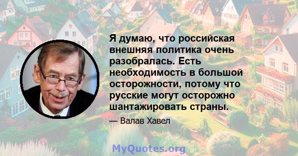 Я думаю, что российская внешняя политика очень разобралась. Есть необходимость в большой осторожности, потому что русские могут осторожно шантажировать страны.