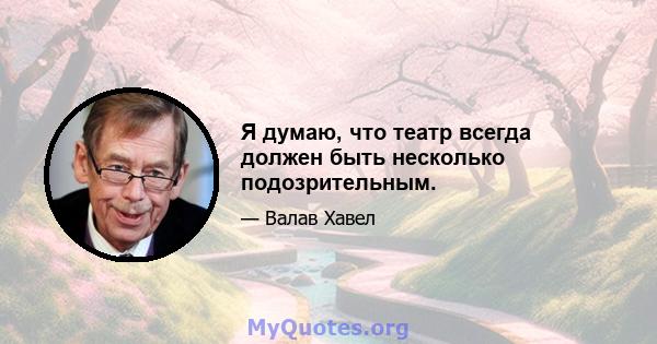 Я думаю, что театр всегда должен быть несколько подозрительным.