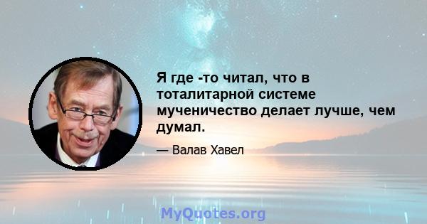 Я где -то читал, что в тоталитарной системе мученичество делает лучше, чем думал.