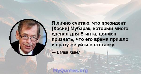 Я лично считаю, что президент [Хосни] Мубарак, который много сделал для Египта, должен признать, что его время пришло и сразу же уйти в отставку.