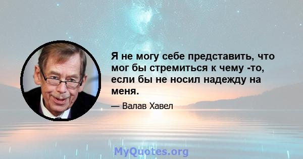 Я не могу себе представить, что мог бы стремиться к чему -то, если бы не носил надежду на меня.