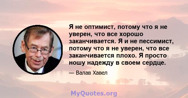 Я не оптимист, потому что я не уверен, что все хорошо заканчивается. Я и не пессимист, потому что я не уверен, что все заканчивается плохо. Я просто ношу надежду в своем сердце.