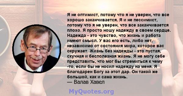 Я не оптимист, потому что я не уверен, что все хорошо заканчивается. Я и не пессимист, потому что я не уверен, что все заканчивается плохо. Я просто ношу надежду в своем сердце. Надежда - это чувство, что жизнь и работа 