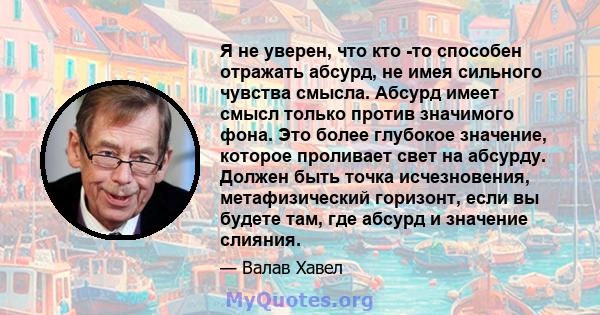 Я не уверен, что кто -то способен отражать абсурд, не имея сильного чувства смысла. Абсурд имеет смысл только против значимого фона. Это более глубокое значение, которое проливает свет на абсурду. Должен быть точка