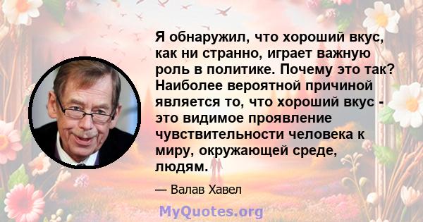 Я обнаружил, что хороший вкус, как ни странно, играет важную роль в политике. Почему это так? Наиболее вероятной причиной является то, что хороший вкус - это видимое проявление чувствительности человека к миру,