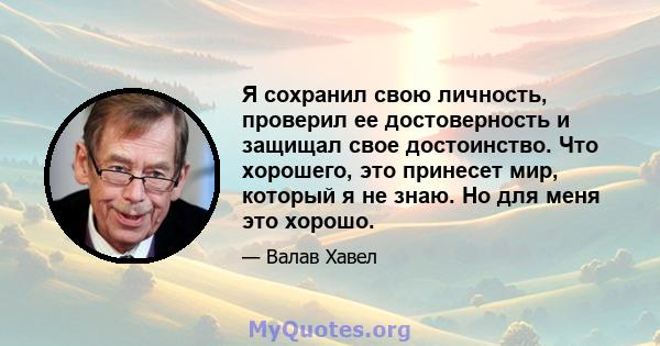 Я сохранил свою личность, проверил ее достоверность и защищал свое достоинство. Что хорошего, это принесет мир, который я не знаю. Но для меня это хорошо.