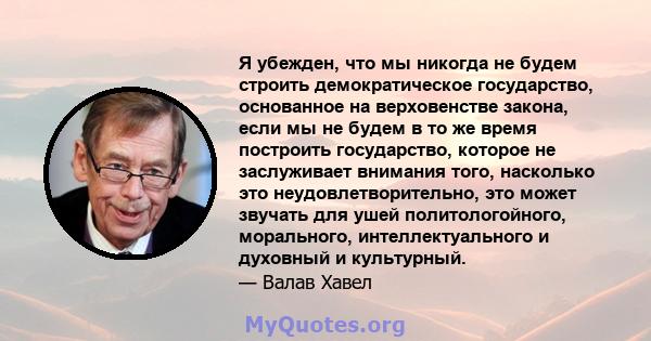 Я убежден, что мы никогда не будем строить демократическое государство, основанное на верховенстве закона, если мы не будем в то же время построить государство, которое не заслуживает внимания того, насколько это