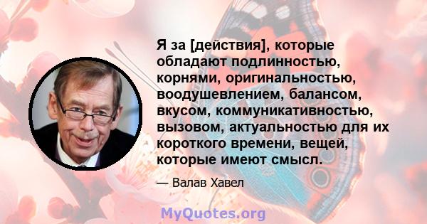 Я за [действия], которые обладают подлинностью, корнями, оригинальностью, воодушевлением, балансом, вкусом, коммуникативностью, вызовом, актуальностью для их короткого времени, вещей, которые имеют смысл.