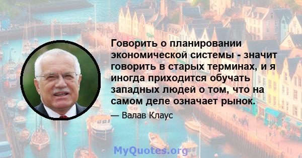 Говорить о планировании экономической системы - значит говорить в старых терминах, и я иногда приходится обучать западных людей о том, что на самом деле означает рынок.