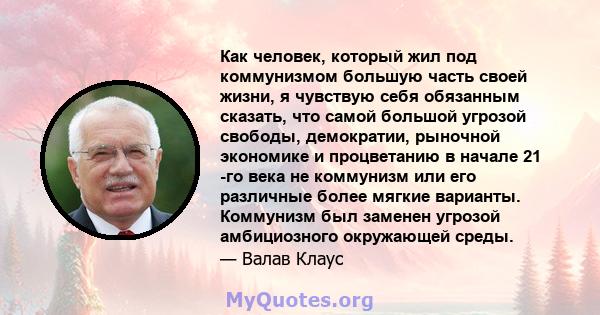 Как человек, который жил под коммунизмом большую часть своей жизни, я чувствую себя обязанным сказать, что самой большой угрозой свободы, демократии, рыночной экономике и процветанию в начале 21 -го века не коммунизм