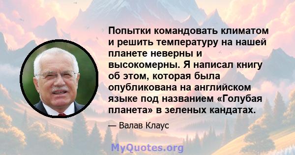 Попытки командовать климатом и решить температуру на нашей планете неверны и высокомерны. Я написал книгу об этом, которая была опубликована на английском языке под названием «Голубая планета» в зеленых кандатах.