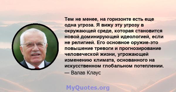 Тем не менее, на горизонте есть еще одна угроза. Я вижу эту угрозу в окружающей среде, которая становится новой доминирующей идеологией, если не религией. Его основное оружие-это повышение тревоги и прогнозирование