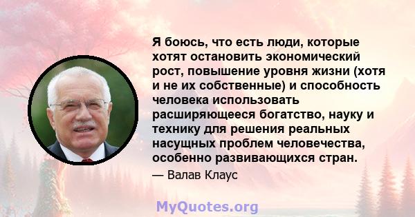 Я боюсь, что есть люди, которые хотят остановить экономический рост, повышение уровня жизни (хотя и не их собственные) и способность человека использовать расширяющееся богатство, науку и технику для решения реальных