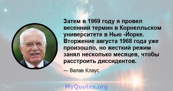 Затем в 1969 году я провел весенний термин в Корнелльском университете в Нью -Йорке. Вторжение августа 1968 года уже произошло, но жесткий режим занял несколько месяцев, чтобы расстроить диссидентов.