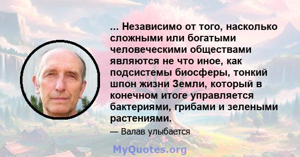 ... Независимо от того, насколько сложными или богатыми человеческими обществами являются не что иное, как подсистемы биосферы, тонкий шпон жизни Земли, который в конечном итоге управляется бактериями, грибами и