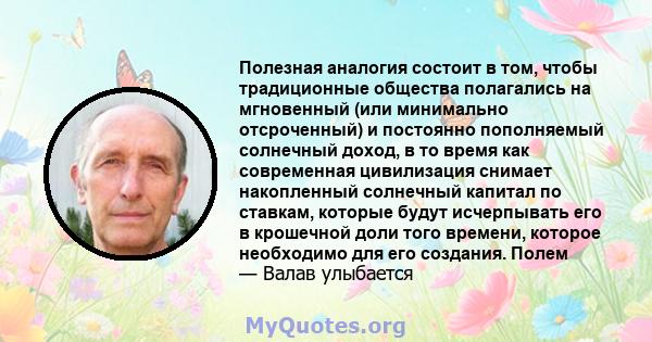 Полезная аналогия состоит в том, чтобы традиционные общества полагались на мгновенный (или минимально отсроченный) и постоянно пополняемый солнечный доход, в то время как современная цивилизация снимает накопленный