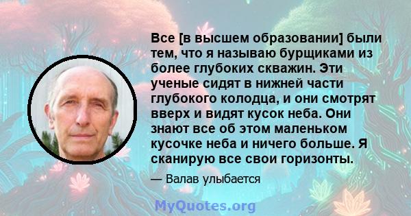 Все [в высшем образовании] были тем, что я называю бурщиками из более глубоких скважин. Эти ученые сидят в нижней части глубокого колодца, и они смотрят вверх и видят кусок неба. Они знают все об этом маленьком кусочке