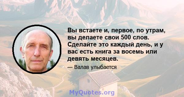 Вы встаете и, первое, по утрам, вы делаете свои 500 слов. Сделайте это каждый день, и у вас есть книга за восемь или девять месяцев.