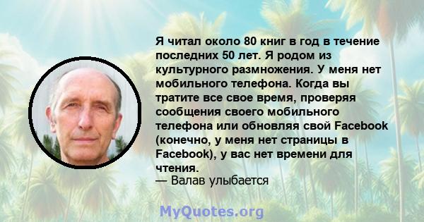 Я читал около 80 книг в год в течение последних 50 лет. Я родом из культурного размножения. У меня нет мобильного телефона. Когда вы тратите все свое время, проверяя сообщения своего мобильного телефона или обновляя