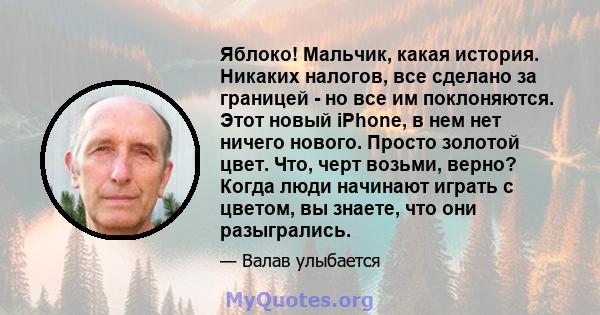 Яблоко! Мальчик, какая история. Никаких налогов, все сделано за границей - но все им поклоняются. Этот новый iPhone, в нем нет ничего нового. Просто золотой цвет. Что, черт возьми, верно? Когда люди начинают играть с