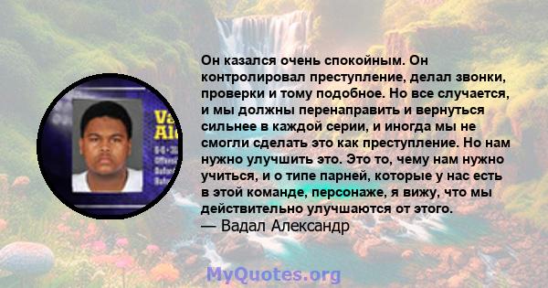 Он казался очень спокойным. Он контролировал преступление, делал звонки, проверки и тому подобное. Но все случается, и мы должны перенаправить и вернуться сильнее в каждой серии, и иногда мы не смогли сделать это как