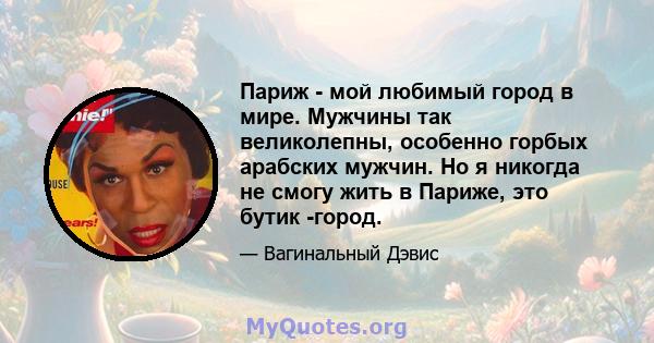 Париж - мой любимый город в мире. Мужчины так великолепны, особенно горбых арабских мужчин. Но я никогда не смогу жить в Париже, это бутик -город.