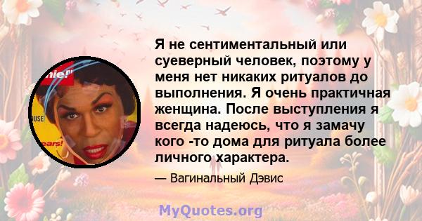 Я не сентиментальный или суеверный человек, поэтому у меня нет никаких ритуалов до выполнения. Я очень практичная женщина. После выступления я всегда надеюсь, что я замачу кого -то дома для ритуала более личного