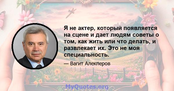 Я не актер, который появляется на сцене и дает людям советы о том, как жить или что делать, и развлекает их. Это не моя специальность.