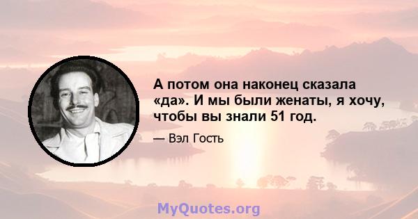 А потом она наконец сказала «да». И мы были женаты, я хочу, чтобы вы знали 51 год.