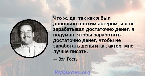 Что ж, да, так как я был довольно плохим актером, и я не зарабатывал достаточно денег, я подумал, чтобы заработать достаточно денег, чтобы не заработать деньги как актер, мне лучше писать.