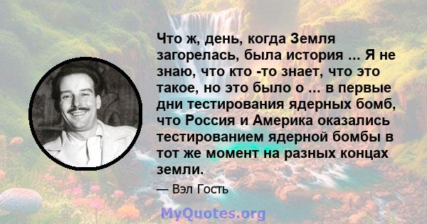 Что ж, день, когда Земля загорелась, была история ... Я не знаю, что кто -то знает, что это такое, но это было о ... в первые дни тестирования ядерных бомб, что Россия и Америка оказались тестированием ядерной бомбы в