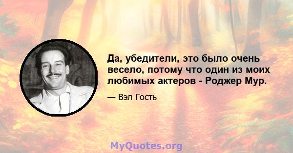 Да, убедители, это было очень весело, потому что один из моих любимых актеров - Роджер Мур.