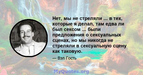 Нет, мы не стреляли ... в тех, которые я делал, там едва ли был сексом ... были предложения о сексуальных сценах, но мы никогда не стреляли в сексуальную сцену как таковую.