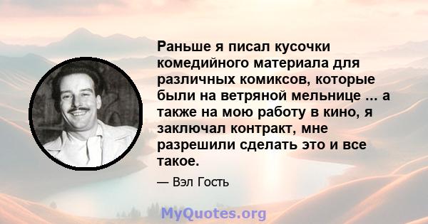 Раньше я писал кусочки комедийного материала для различных комиксов, которые были на ветряной мельнице ... а также на мою работу в кино, я заключал контракт, мне разрешили сделать это и все такое.