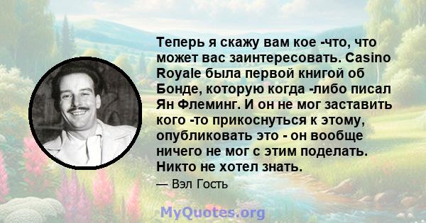 Теперь я скажу вам кое -что, что может вас заинтересовать. Casino Royale была первой книгой об Бонде, которую когда -либо писал Ян Флеминг. И он не мог заставить кого -то прикоснуться к этому, опубликовать это - он