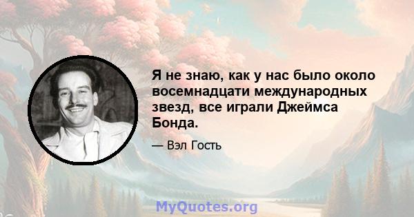 Я не знаю, как у нас было около восемнадцати международных звезд, все играли Джеймса Бонда.