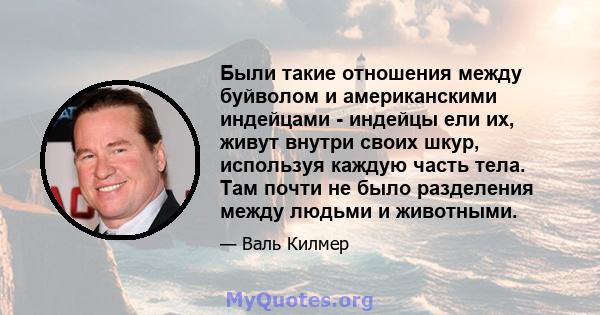 Были такие отношения между буйволом и американскими индейцами - индейцы ели их, живут внутри своих шкур, используя каждую часть тела. Там почти не было разделения между людьми и животными.